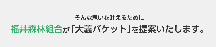 そんな思いを叶えるために福井森林組合が「大義バケット」を提案いたします。